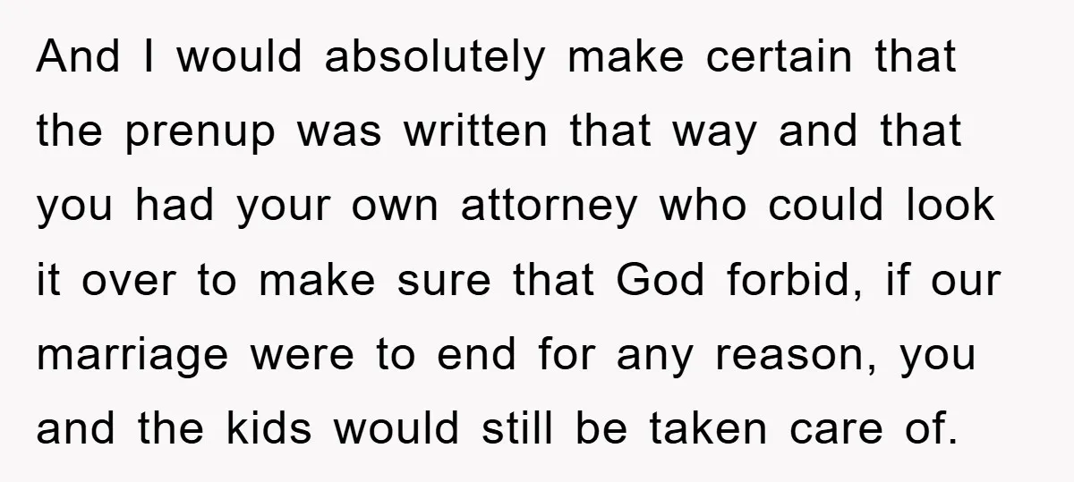 And I would absolutely make certain that the prenup was written that way and that you had your own attorney who could look it over to make sure that God...