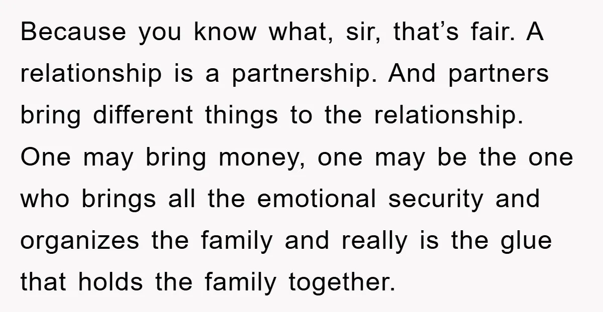 Because you know what, sir, that’s fair. A relationship is a partnership. And partners bring different things to the relationship. One may bring money, one may be the one who...