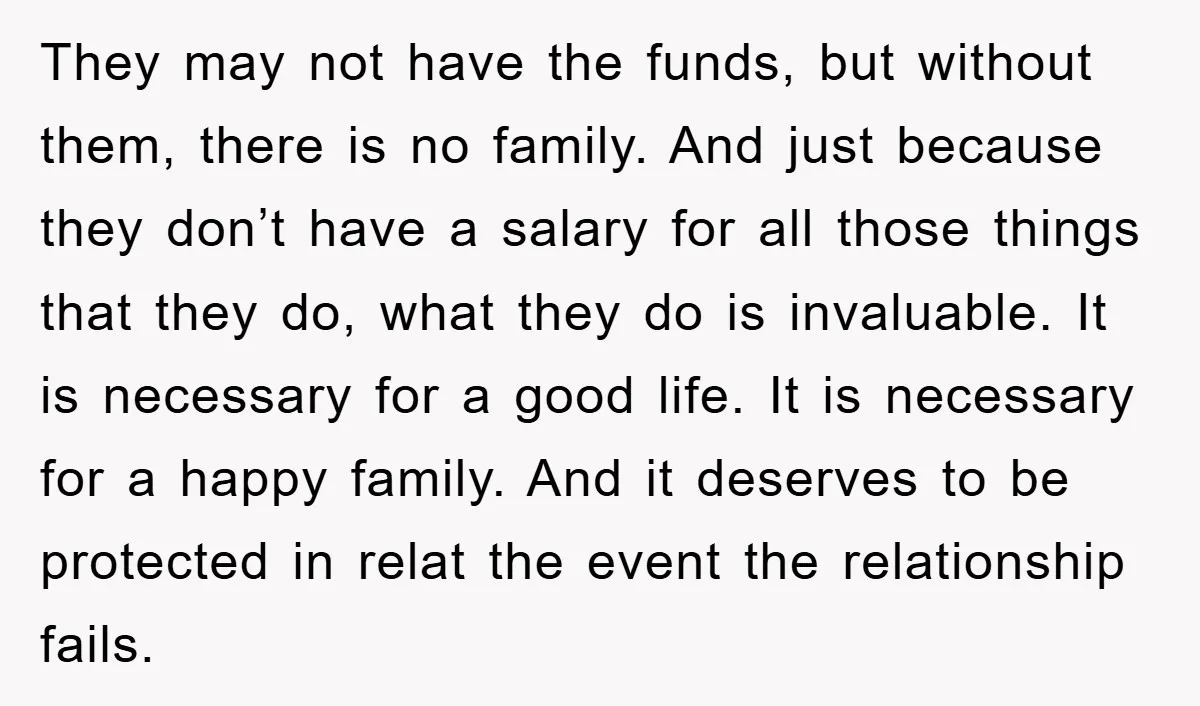 They may not have the funds, but without them, there is no family. And just because they don’t have a salary for all those things that they do, what they...