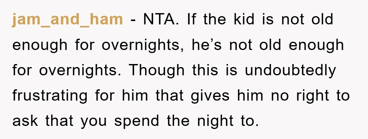 jam_and_ham − NTA. If the kid is not old enough for overnights, he’s not old enough for overnights. Though this is undoubtedly frustrating for him that gives him no right...