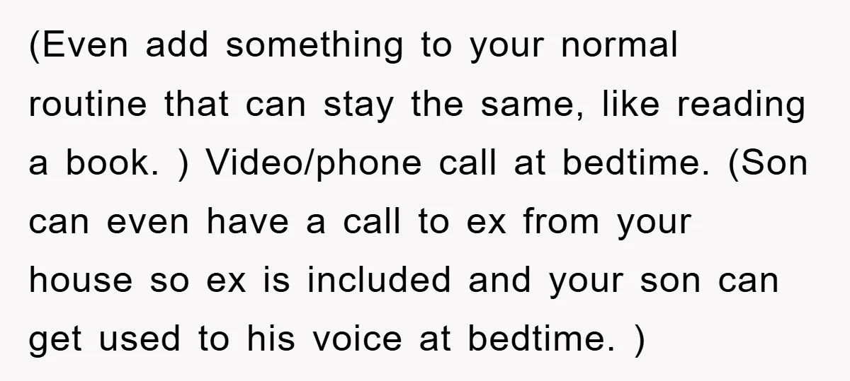 (Even add something to your normal routine that can stay the same, like reading a book. ) Video/phone call at bedtime. (Son can even have a call to ex from...