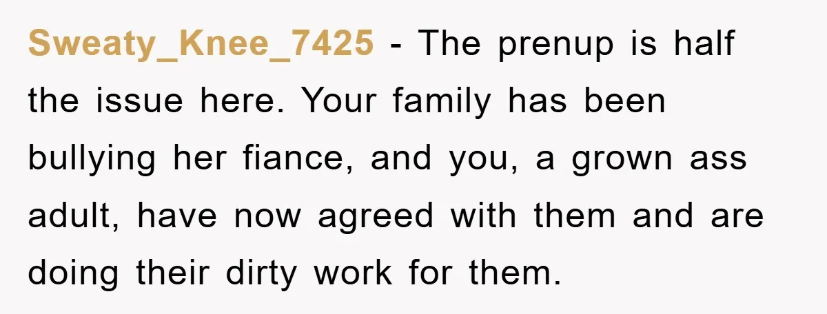 Sweaty_Knee_7425 − The prenup is half the issue here. Your family has been bullying her fiance, and you, a grown ass adult, have now agreed with them and are doing...