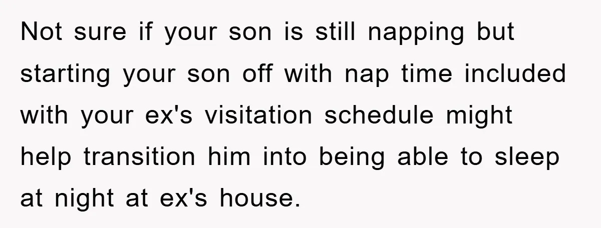 Not sure if your son is still napping but starting your son off with nap time included with your ex's visitation schedule might help transition him into being able to...
