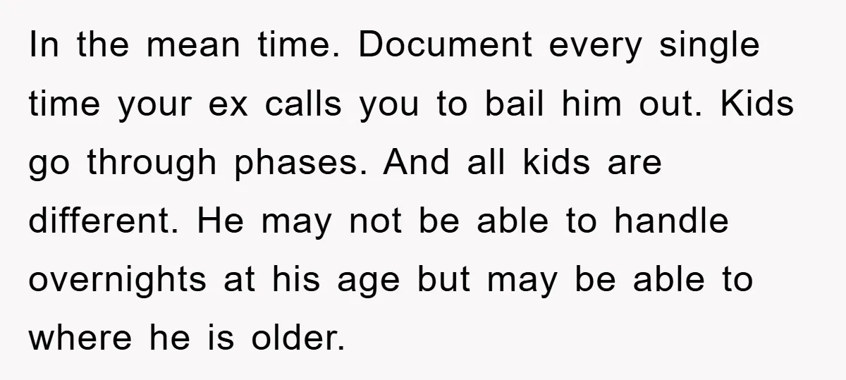 In the mean time. Document every single time your ex calls you to bail him out. Kids go through phases. And all kids are different. He may not be able...