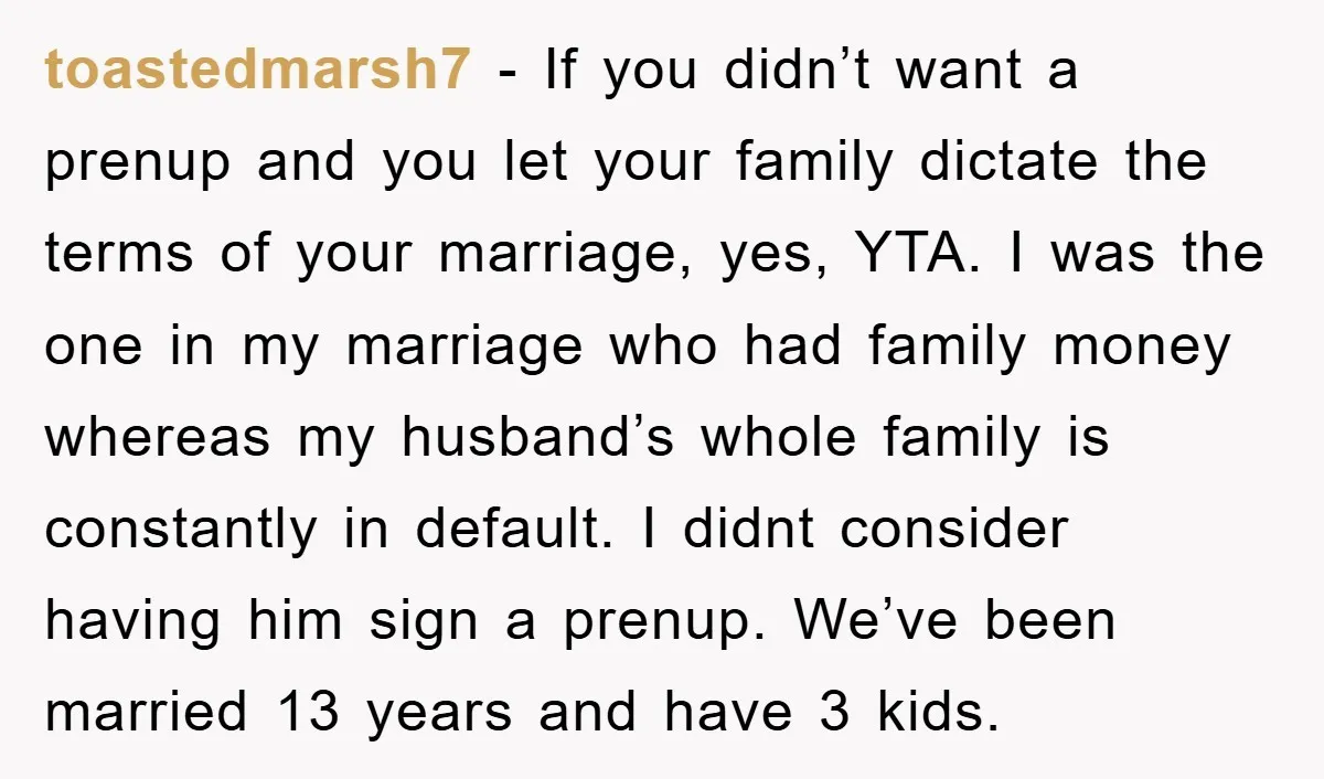 toastedmarsh7 − If you didn’t want a prenup and you let your family dictate the terms of your marriage, yes, YTA. I was the one in my marriage who had...