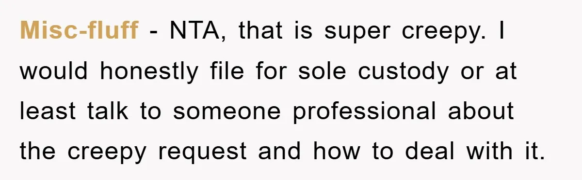 Misc-fluff − NTA, that is super creepy. I would honestly file for sole custody or at least talk to someone professional about the creepy request and how to deal with...