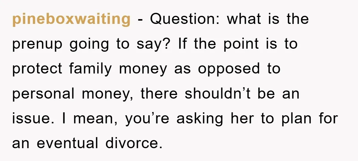 pineboxwaiting − Question: what is the prenup going to say? If the point is to protect family money as opposed to personal money, there shouldn’t be an issue. I mean,...