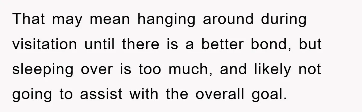 That may mean hanging around during visitation until there is a better bond, but sleeping over is too much, and likely not going to assist with the overall goal.