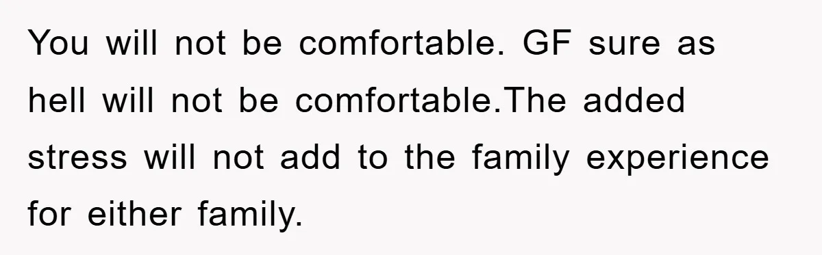 You will not be comfortable. GF sure as hell will not be comfortable.The added stress will not add to the family experience for either family.