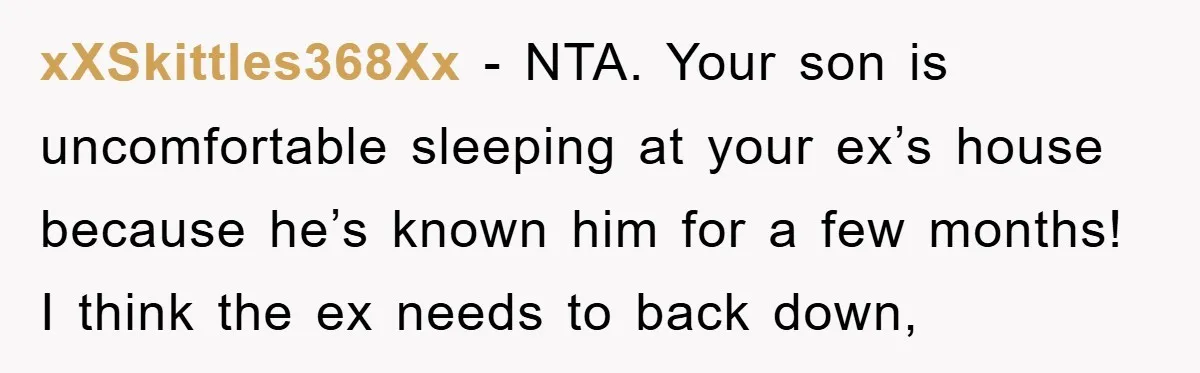 xXSkittles368Xx − NTA. Your son is uncomfortable sleeping at your ex’s house because he’s known him for a few months! I think the ex needs to back down,