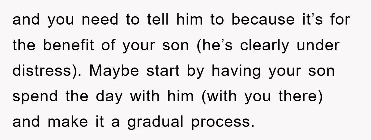 and you need to tell him to because it’s for the benefit of your son (he’s clearly under distress). Maybe start by having your son spend the day with him...
