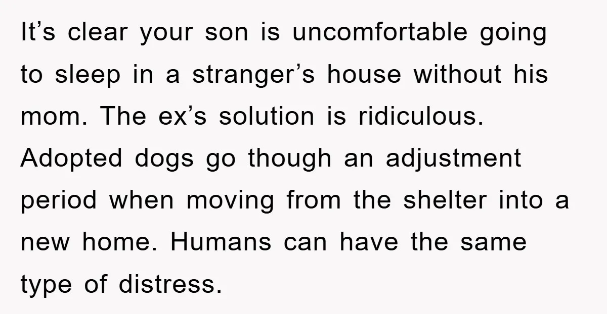 It’s clear your son is uncomfortable going to sleep in a stranger’s house without his mom. The ex’s solution is ridiculous. Adopted dogs go though an adjustment period when moving...