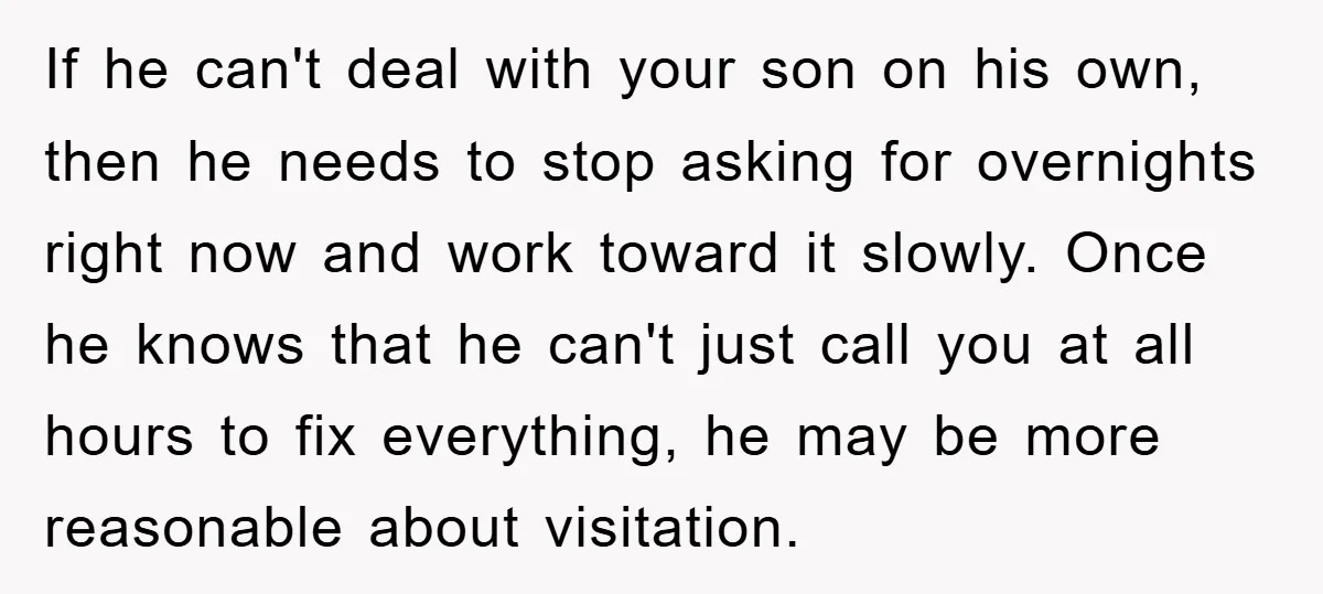 If he can't deal with your son on his own, then he needs to stop asking for overnights right now and work toward it slowly. Once he knows that he...