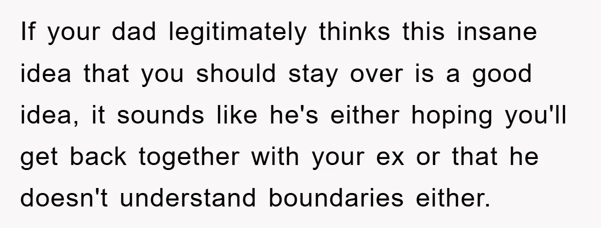 If your dad legitimately thinks this insane idea that you should stay over is a good idea, it sounds like he's either hoping you'll get back together with your ex...
