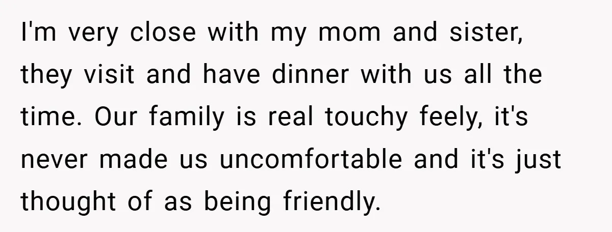 I'm very close with my mom and sister, they visit and have dinner with us all the time. Our family is real touchy feely, it's never made us uncomfortable and...
