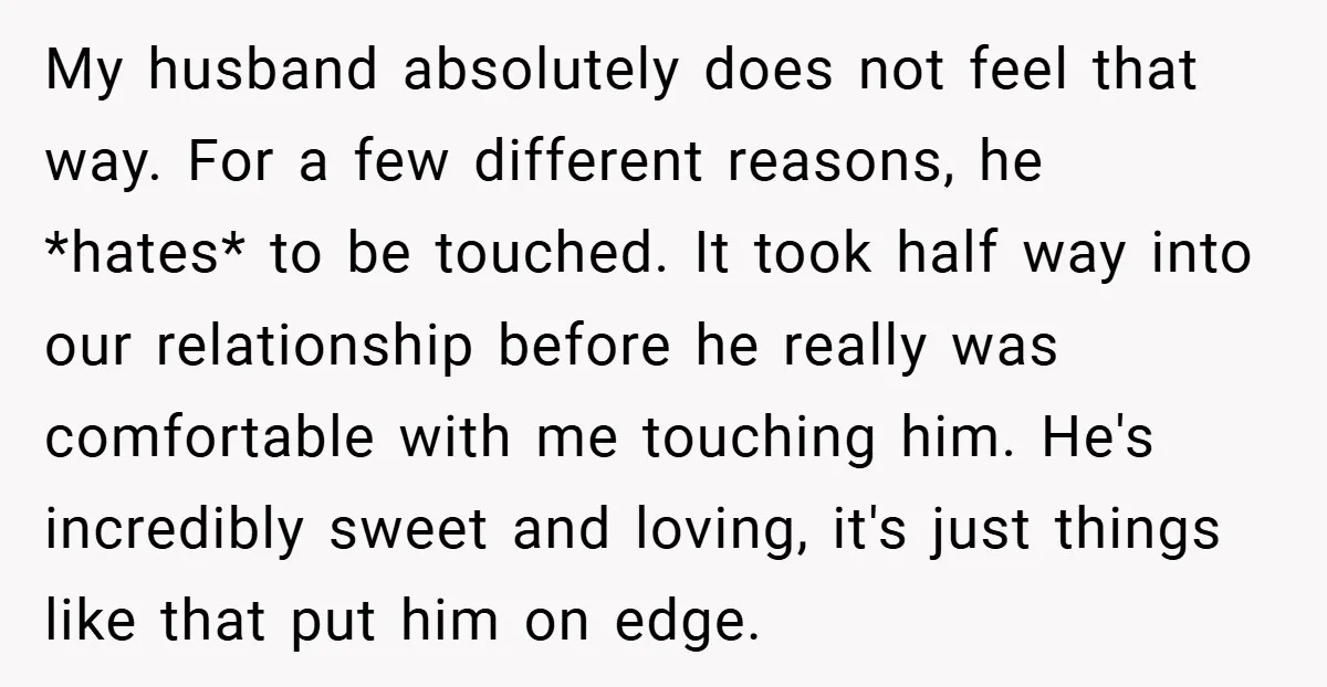 My husband absolutely does not feel that way. For a few different reasons, he *hates* to be touched. It took half way into our relationship before he really was comfortable...