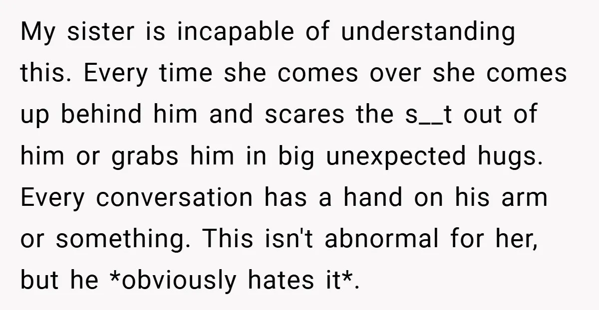 My sister is incapable of understanding this. Every time she comes over she comes up behind him and scares the s__t out of him or grabs him in big unexpected...