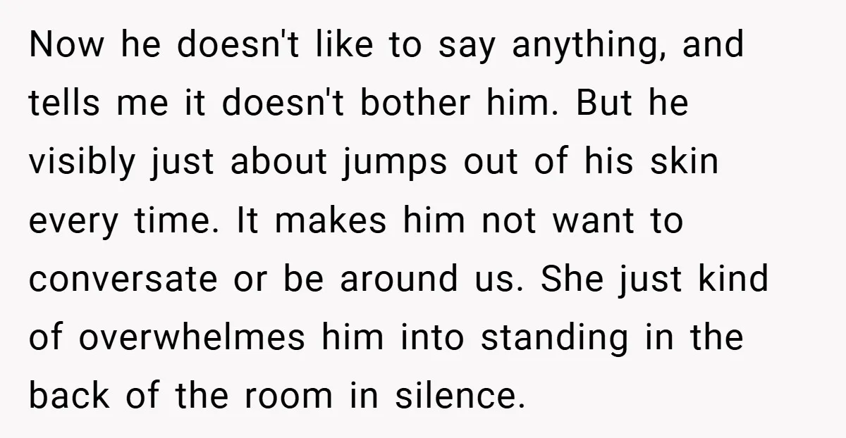 Now he doesn't like to say anything, and tells me it doesn't bother him. But he visibly just about jumps out of his skin every time. It makes him not...
