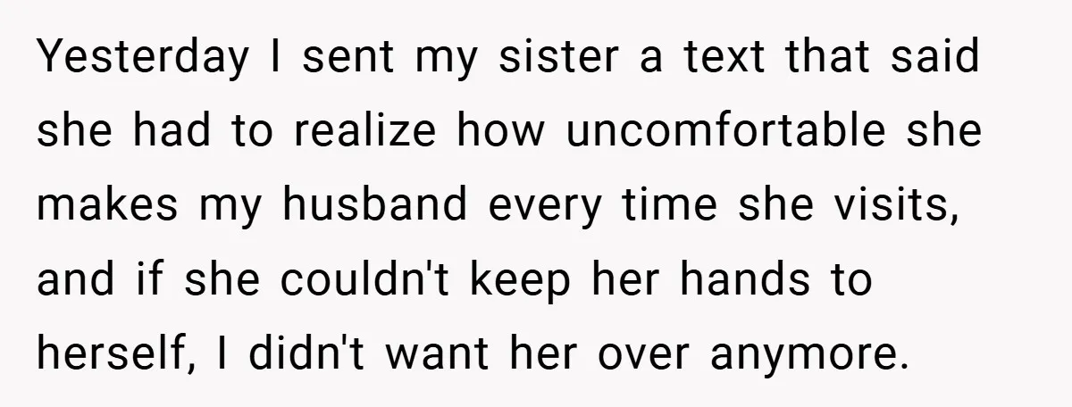 Yesterday I sent my sister a text that said she had to realize how uncomfortable she makes my husband every time she visits, and if she couldn't keep her hands...