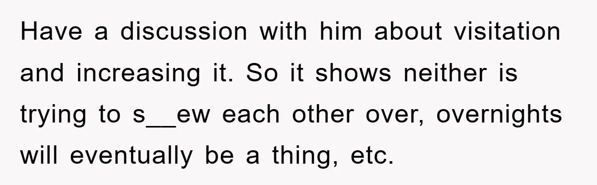 Have a discussion with him about visitation and increasing it. So it shows neither is trying to s__ew each other over, overnights will eventually be a thing, etc.