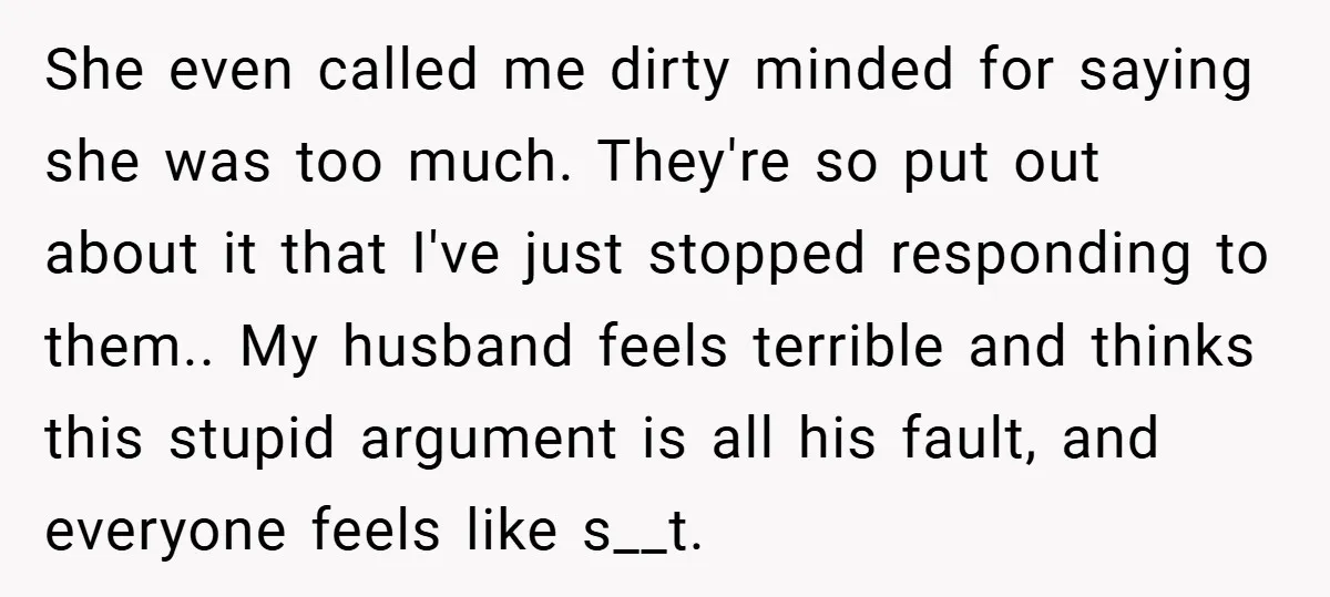 She even called me dirty minded for saying she was too much. They're so put out about it that I've just stopped responding to them.. My husband feels terrible and...