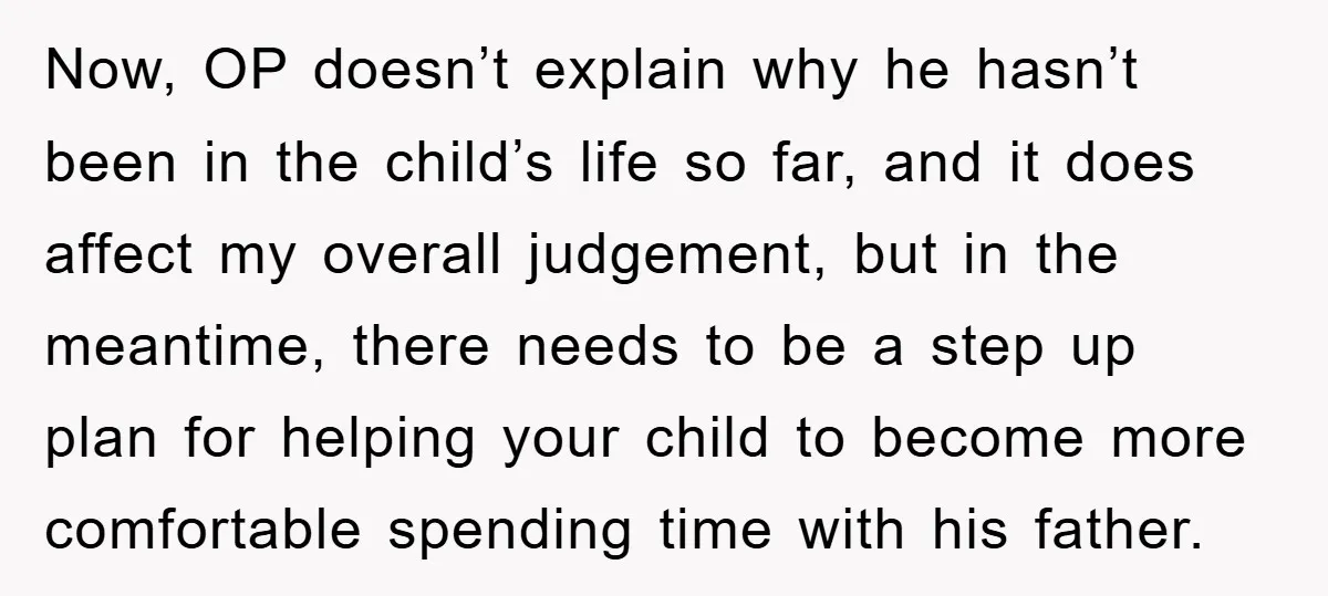 Now, OP doesn’t explain why he hasn’t been in the child’s life so far, and it does affect my overall judgement, but in the meantime, there needs to be a...