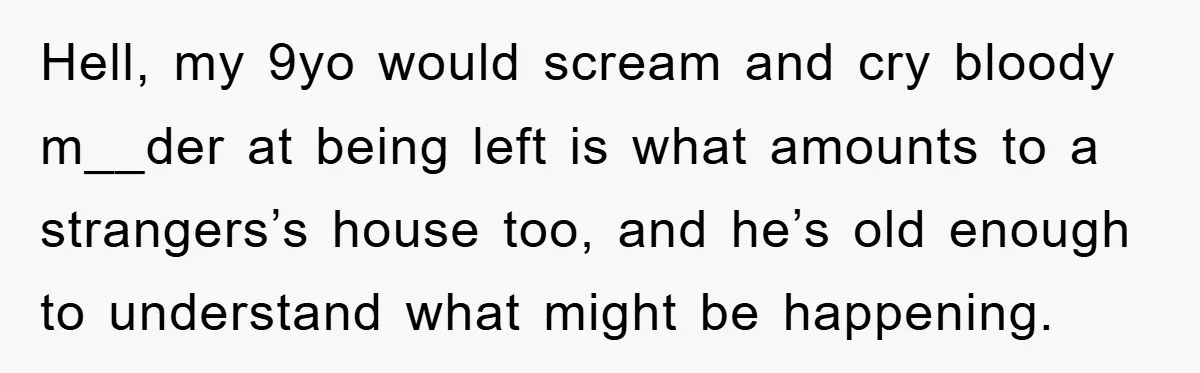 Hell, my 9yo would scream and cry bloody m__der at being left is what amounts to a strangers’s house too, and he’s old enough to understand what might be happening.