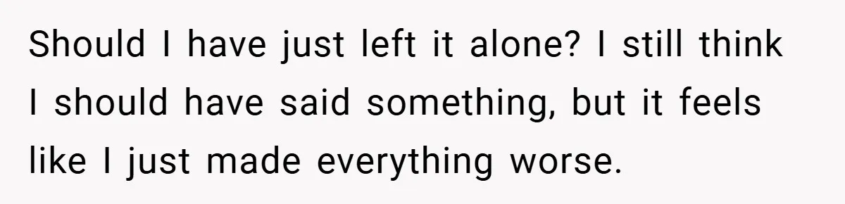 Should I have just left it alone? I still think I should have said something, but it feels like I just made everything worse.