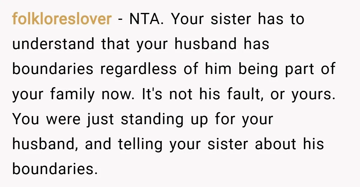 folkloreslover − NTA. Your sister has to understand that your husband has boundaries regardless of him being part of your family now. It's not his fault, or yours. You were...