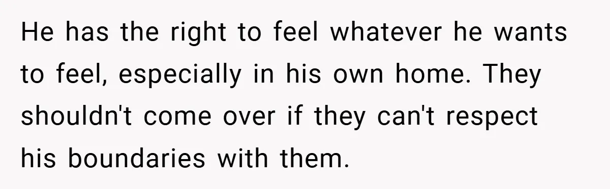 He has the right to feel whatever he wants to feel, especially in his own home. They shouldn't come over if they can't respect his boundaries with them.