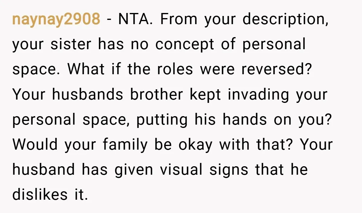 naynay2908 − NTA. From your description, your sister has no concept of personal space. What if the roles were reversed? Your husbands brother kept invading your personal space, putting his...