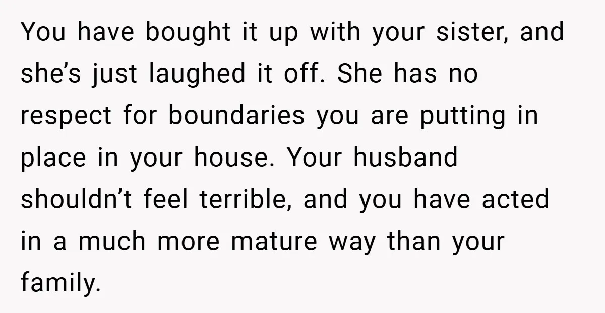 You have bought it up with your sister, and she’s just laughed it off. She has no respect for boundaries you are putting in place in your house. Your husband...