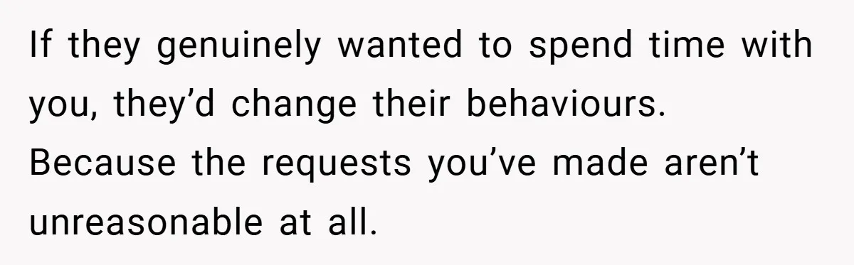 If they genuinely wanted to spend time with you, they’d change their behaviours. Because the requests you’ve made aren’t unreasonable at all.