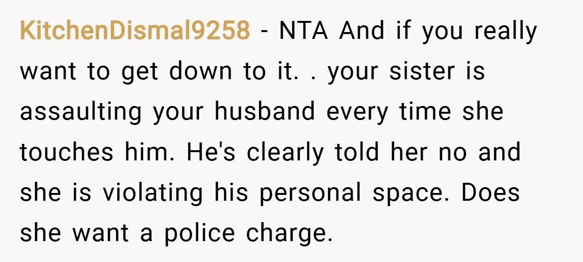 KitchenDismal9258 − NTA And if you really want to get down to it. . your sister is assaulting your husband every time she touches him. He's clearly told her no...