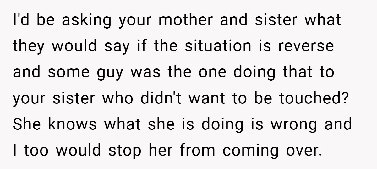 I'd be asking your mother and sister what they would say if the situation is reverse and some guy was the one doing that to your sister who didn't want...