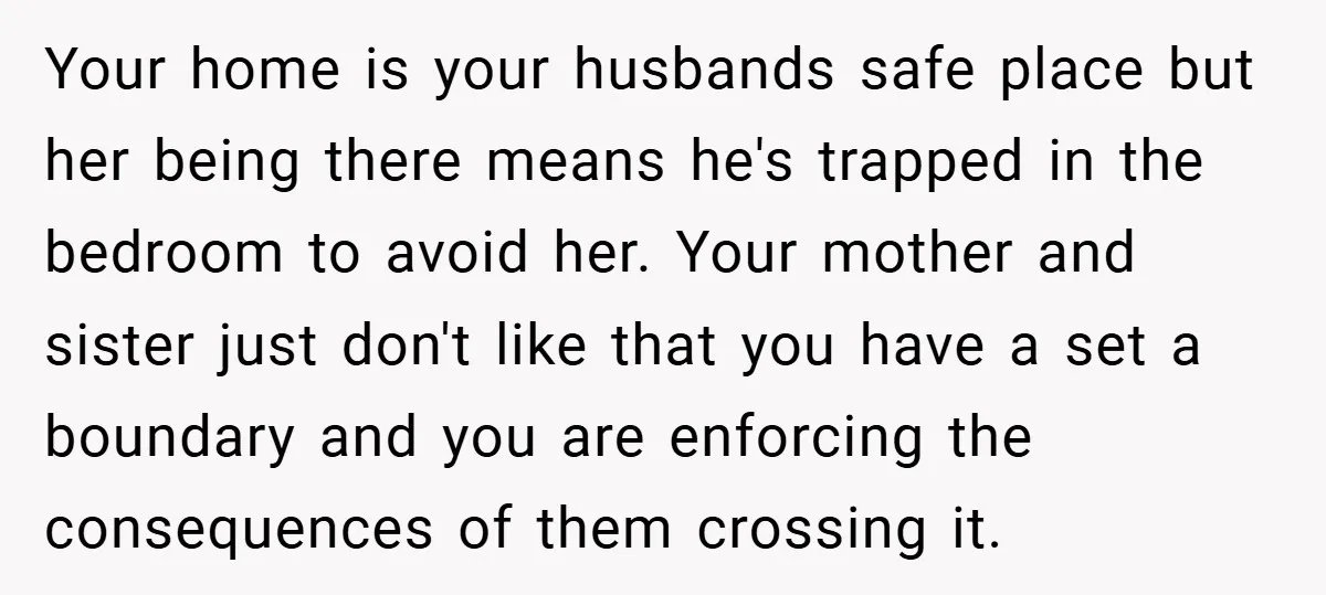 Your home is your husbands safe place but her being there means he's trapped in the bedroom to avoid her. Your mother and sister just don't like that you have...