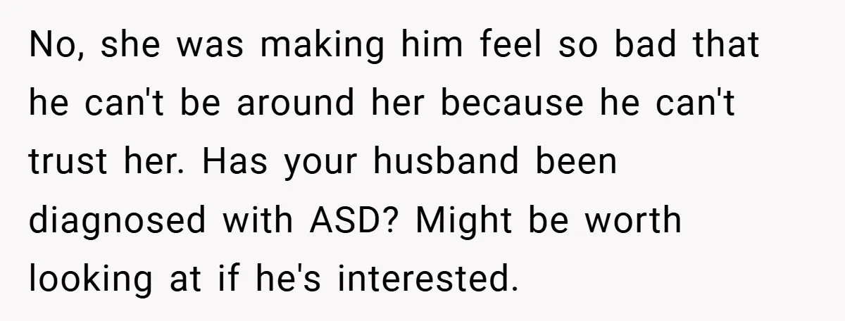 No, she was making him feel so bad that he can't be around her because he can't trust her. Has your husband been diagnosed with ASD? Might be worth looking...