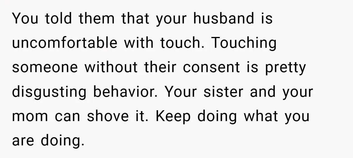 You told them that your husband is uncomfortable with touch. Touching someone without their consent is pretty disgusting behavior. Your sister and your mom can shove it. Keep doing what...