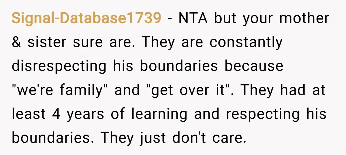 Signal-Database1739 − NTA but your mother & sister sure are. They are constantly disrespecting his boundaries because "we're family" and "get over it". They had at least 4 years of...