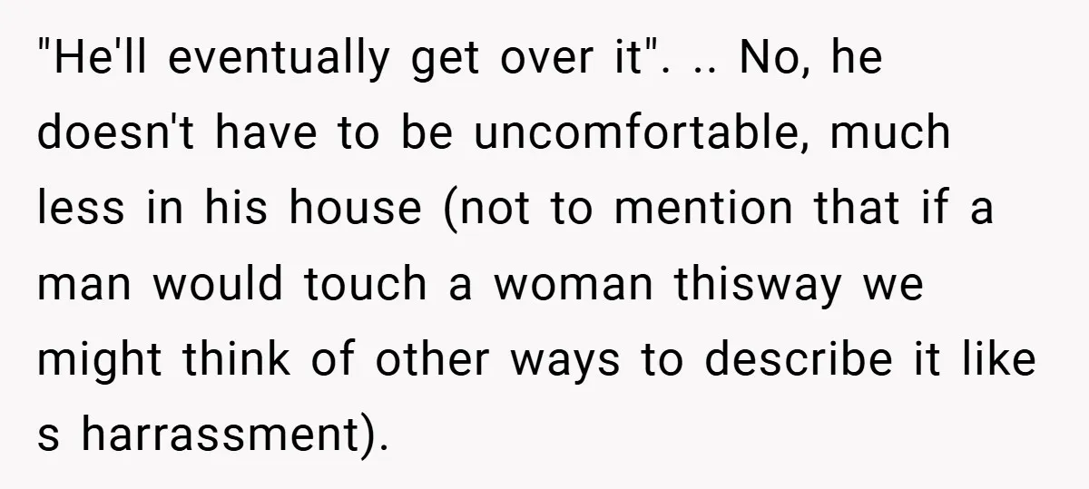 "He'll eventually get over it". .. No, he doesn't have to be uncomfortable, much less in his house (not to mention that if a man would touch a woman thisway...
