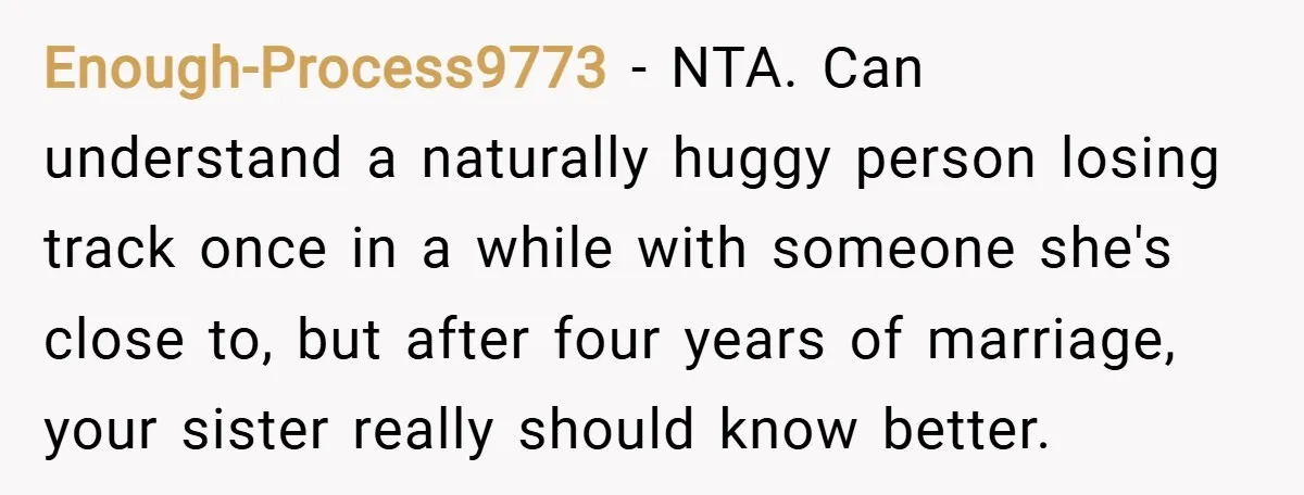 Enough-Process9773 − NTA. Can understand a naturally huggy person losing track once in a while with someone she's close to, but after four years of marriage, your sister really should...