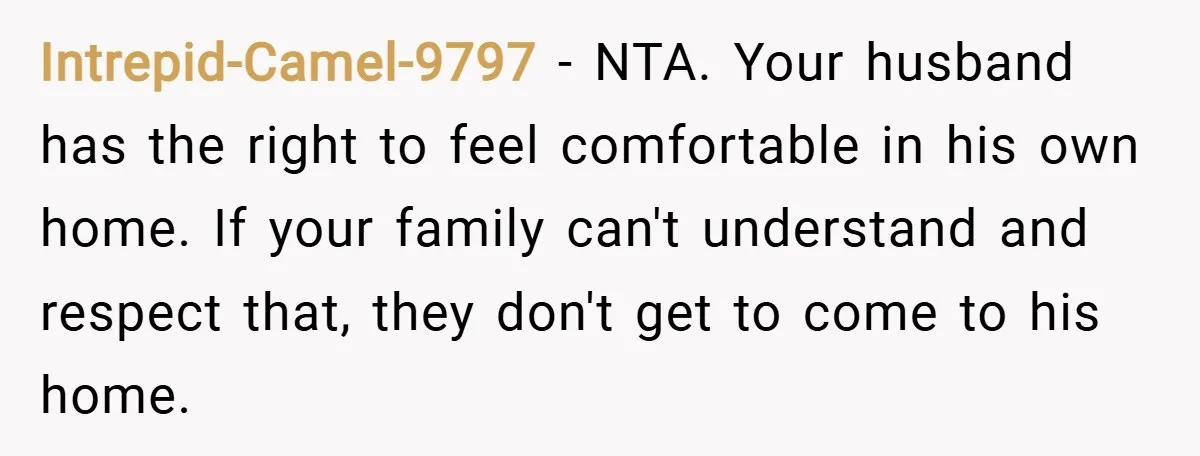 Intrepid-Camel-9797 − NTA. Your husband has the right to feel comfortable in his own home. If your family can't understand and respect that, they don't get to come to his...