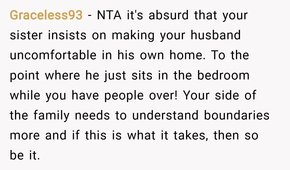 Graceless93 − NTA it's absurd that your sister insists on making your husband uncomfortable in his own home. To the point where he just sits in the bedroom while you...