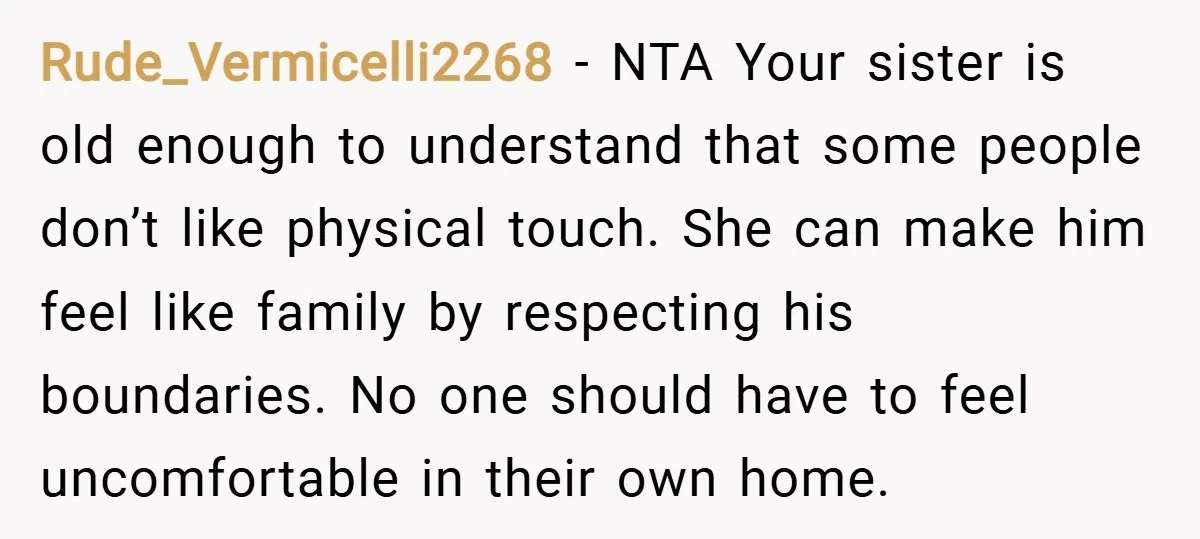 Rude_Vermicelli2268 − NTA Your sister is old enough to understand that some people don’t like physical touch. She can make him feel like family by respecting his boundaries. No one...