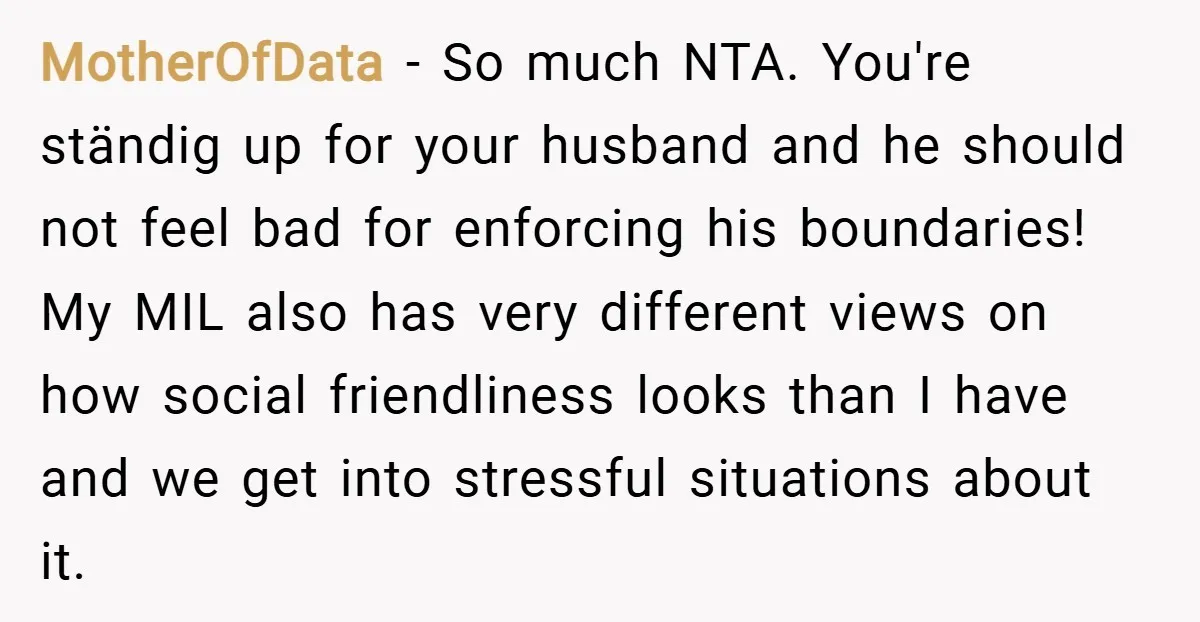 MotherOfData − So much NTA. You're ständig up for your husband and he should not feel bad for enforcing his boundaries! My MIL also has very different views on how...