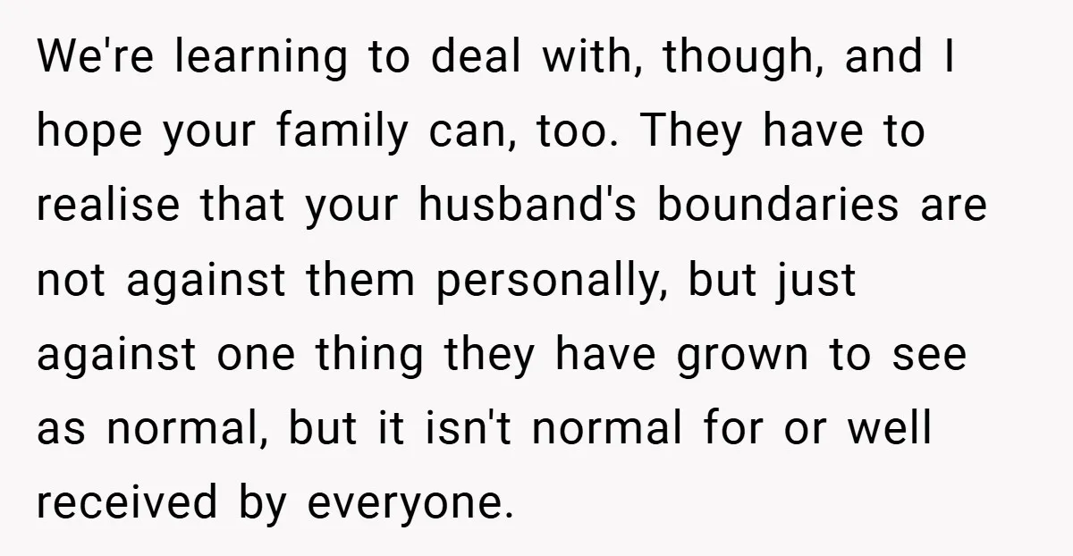 We're learning to deal with, though, and I hope your family can, too. They have to realise that your husband's boundaries are not against them personally, but just against one...