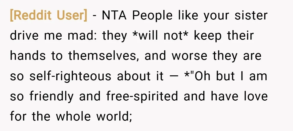 [Reddit User] − NTA People like your sister drive me mad: they *will not* keep their hands to themselves, and worse they are so self-righteous about it — *"Oh but...