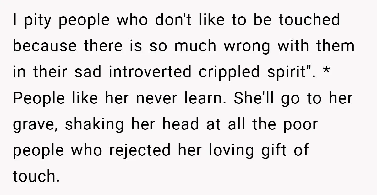 I pity people who don't like to be touched because there is so much wrong with them in their sad introverted crippled spirit". * People like her never learn. She'll...