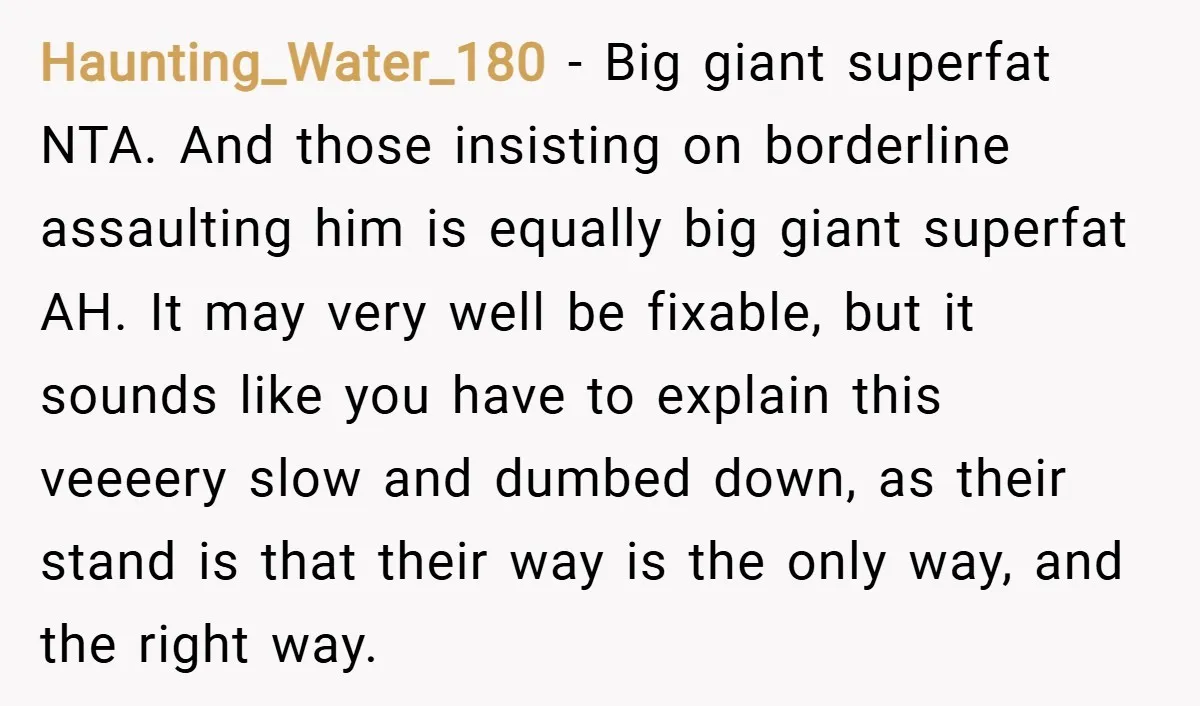 Haunting_Water_180 − Big giant superfat NTA. And those insisting on borderline assaulting him is equally big giant superfat AH. It may very well be fixable, but it sounds like you...