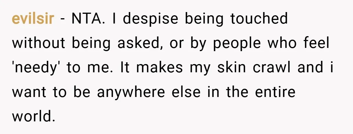 evilsir − NTA. I despise being touched without being asked, or by people who feel 'needy' to me. It makes my skin crawl and i want to be anywhere else...